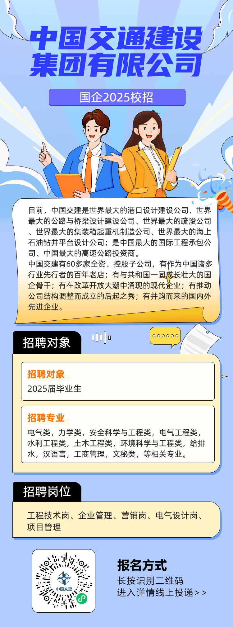 <p>中国交通建设</p> <p>集团有限公司</p> <p>国企2025校招</p>  <table> <tr><td colspan="3">目前,中国交建是世界最大的港☐设计建设公司、世界最大的公路与桥梁设计建设公司、世界最大的疏浚公司、世界最大的集装箱起重机制造公司、世界最大的海上石油钻井平台设计公司是中国最大的国际工程承包公司、中国最大的高速公路投资商。中国交建有60多家全资、控股子公司,有作为中国诸多行业先行者的百年老店有与共和国一同成长壮大的国企骨干有在改革开放大潮中涌现的现代企业;有推动公司结构调整而成立的后起之秀;有并购而来的国内外先进企业。</td> </tr> <tr><td colspan="2">招聘对象 oD0] 0 ......</td> <td></td> </tr> <tr><td colspan="3"></td> </tr> <tr><td colspan="3">招聘对象2025届毕业生</td> </tr> <tr><td colspan="3"></td> </tr> <tr><td colspan="3">招聘专业电气类,力学类,安全科学与工程类,电气工程类,水利工程类,土木工程类,环境科学与工程类,给排水,汉语言,工商管理,文秘类,等相关专业。</td> </tr> <tr><td colspan="3"></td> </tr> <tr><td colspan="3">招聘岗位工程技术岗、企业管理、营销岗、电气设计岗、项目管理</td> </tr> <tr><td>期 O.当.中国交建。e</td> <td colspan="2">报名方式长按识别二维码进入详情线上投递>></td> </tr> </table>